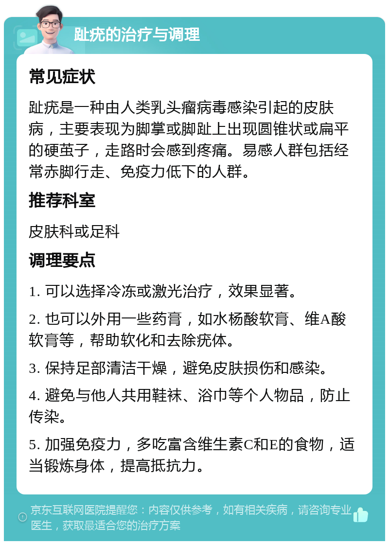 趾疣的治疗与调理 常见症状 趾疣是一种由人类乳头瘤病毒感染引起的皮肤病，主要表现为脚掌或脚趾上出现圆锥状或扁平的硬茧子，走路时会感到疼痛。易感人群包括经常赤脚行走、免疫力低下的人群。 推荐科室 皮肤科或足科 调理要点 1. 可以选择冷冻或激光治疗，效果显著。 2. 也可以外用一些药膏，如水杨酸软膏、维A酸软膏等，帮助软化和去除疣体。 3. 保持足部清洁干燥，避免皮肤损伤和感染。 4. 避免与他人共用鞋袜、浴巾等个人物品，防止传染。 5. 加强免疫力，多吃富含维生素C和E的食物，适当锻炼身体，提高抵抗力。