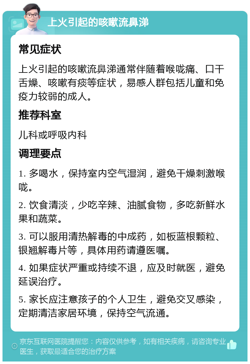 上火引起的咳嗽流鼻涕 常见症状 上火引起的咳嗽流鼻涕通常伴随着喉咙痛、口干舌燥、咳嗽有痰等症状，易感人群包括儿童和免疫力较弱的成人。 推荐科室 儿科或呼吸内科 调理要点 1. 多喝水，保持室内空气湿润，避免干燥刺激喉咙。 2. 饮食清淡，少吃辛辣、油腻食物，多吃新鲜水果和蔬菜。 3. 可以服用清热解毒的中成药，如板蓝根颗粒、银翘解毒片等，具体用药请遵医嘱。 4. 如果症状严重或持续不退，应及时就医，避免延误治疗。 5. 家长应注意孩子的个人卫生，避免交叉感染，定期清洁家居环境，保持空气流通。