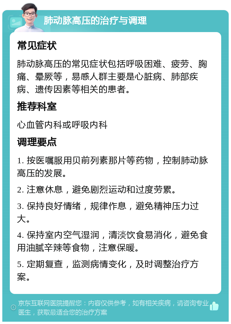 肺动脉高压的治疗与调理 常见症状 肺动脉高压的常见症状包括呼吸困难、疲劳、胸痛、晕厥等，易感人群主要是心脏病、肺部疾病、遗传因素等相关的患者。 推荐科室 心血管内科或呼吸内科 调理要点 1. 按医嘱服用贝前列素那片等药物，控制肺动脉高压的发展。 2. 注意休息，避免剧烈运动和过度劳累。 3. 保持良好情绪，规律作息，避免精神压力过大。 4. 保持室内空气湿润，清淡饮食易消化，避免食用油腻辛辣等食物，注意保暖。 5. 定期复查，监测病情变化，及时调整治疗方案。