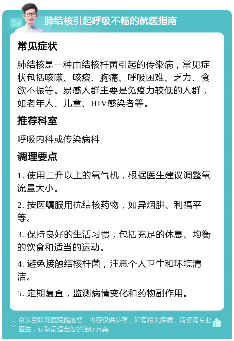 肺结核引起呼吸不畅的就医指南 常见症状 肺结核是一种由结核杆菌引起的传染病，常见症状包括咳嗽、咳痰、胸痛、呼吸困难、乏力、食欲不振等。易感人群主要是免疫力较低的人群，如老年人、儿童、HIV感染者等。 推荐科室 呼吸内科或传染病科 调理要点 1. 使用三升以上的氧气机，根据医生建议调整氧流量大小。 2. 按医嘱服用抗结核药物，如异烟肼、利福平等。 3. 保持良好的生活习惯，包括充足的休息、均衡的饮食和适当的运动。 4. 避免接触结核杆菌，注意个人卫生和环境清洁。 5. 定期复查，监测病情变化和药物副作用。