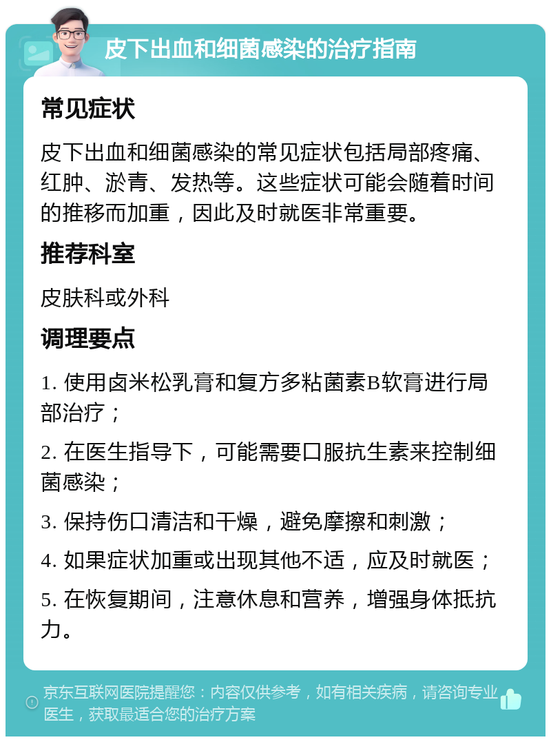 皮下出血和细菌感染的治疗指南 常见症状 皮下出血和细菌感染的常见症状包括局部疼痛、红肿、淤青、发热等。这些症状可能会随着时间的推移而加重，因此及时就医非常重要。 推荐科室 皮肤科或外科 调理要点 1. 使用卤米松乳膏和复方多粘菌素B软膏进行局部治疗； 2. 在医生指导下，可能需要口服抗生素来控制细菌感染； 3. 保持伤口清洁和干燥，避免摩擦和刺激； 4. 如果症状加重或出现其他不适，应及时就医； 5. 在恢复期间，注意休息和营养，增强身体抵抗力。