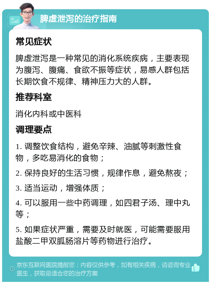 脾虚泄泻的治疗指南 常见症状 脾虚泄泻是一种常见的消化系统疾病，主要表现为腹泻、腹痛、食欲不振等症状，易感人群包括长期饮食不规律、精神压力大的人群。 推荐科室 消化内科或中医科 调理要点 1. 调整饮食结构，避免辛辣、油腻等刺激性食物，多吃易消化的食物； 2. 保持良好的生活习惯，规律作息，避免熬夜； 3. 适当运动，增强体质； 4. 可以服用一些中药调理，如四君子汤、理中丸等； 5. 如果症状严重，需要及时就医，可能需要服用盐酸二甲双胍肠溶片等药物进行治疗。