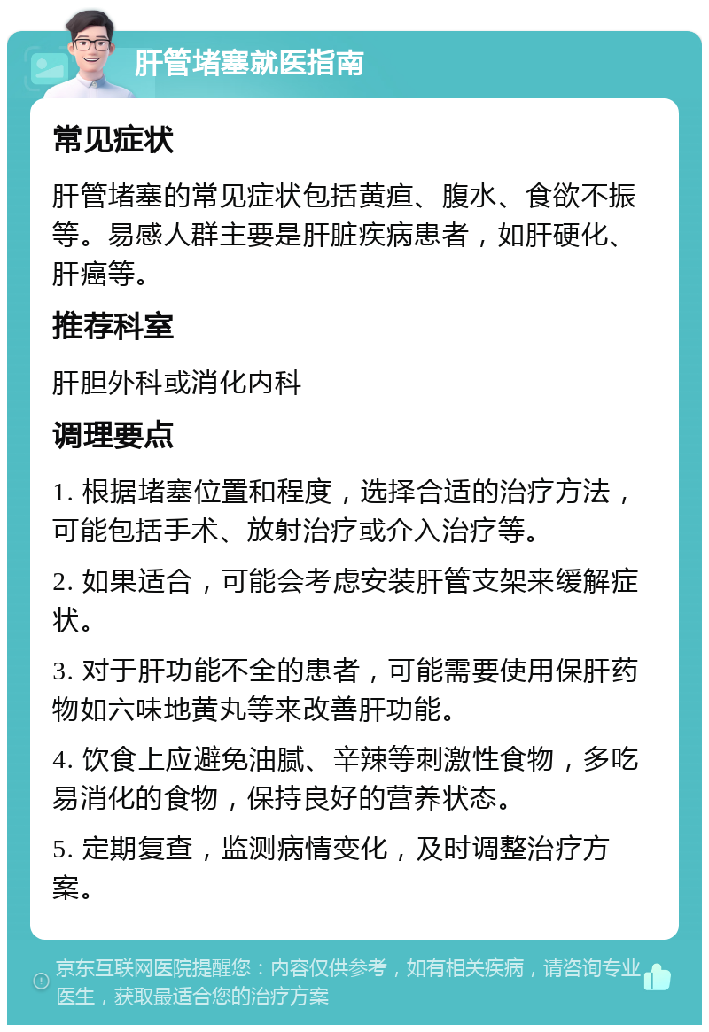 肝管堵塞就医指南 常见症状 肝管堵塞的常见症状包括黄疸、腹水、食欲不振等。易感人群主要是肝脏疾病患者，如肝硬化、肝癌等。 推荐科室 肝胆外科或消化内科 调理要点 1. 根据堵塞位置和程度，选择合适的治疗方法，可能包括手术、放射治疗或介入治疗等。 2. 如果适合，可能会考虑安装肝管支架来缓解症状。 3. 对于肝功能不全的患者，可能需要使用保肝药物如六味地黄丸等来改善肝功能。 4. 饮食上应避免油腻、辛辣等刺激性食物，多吃易消化的食物，保持良好的营养状态。 5. 定期复查，监测病情变化，及时调整治疗方案。