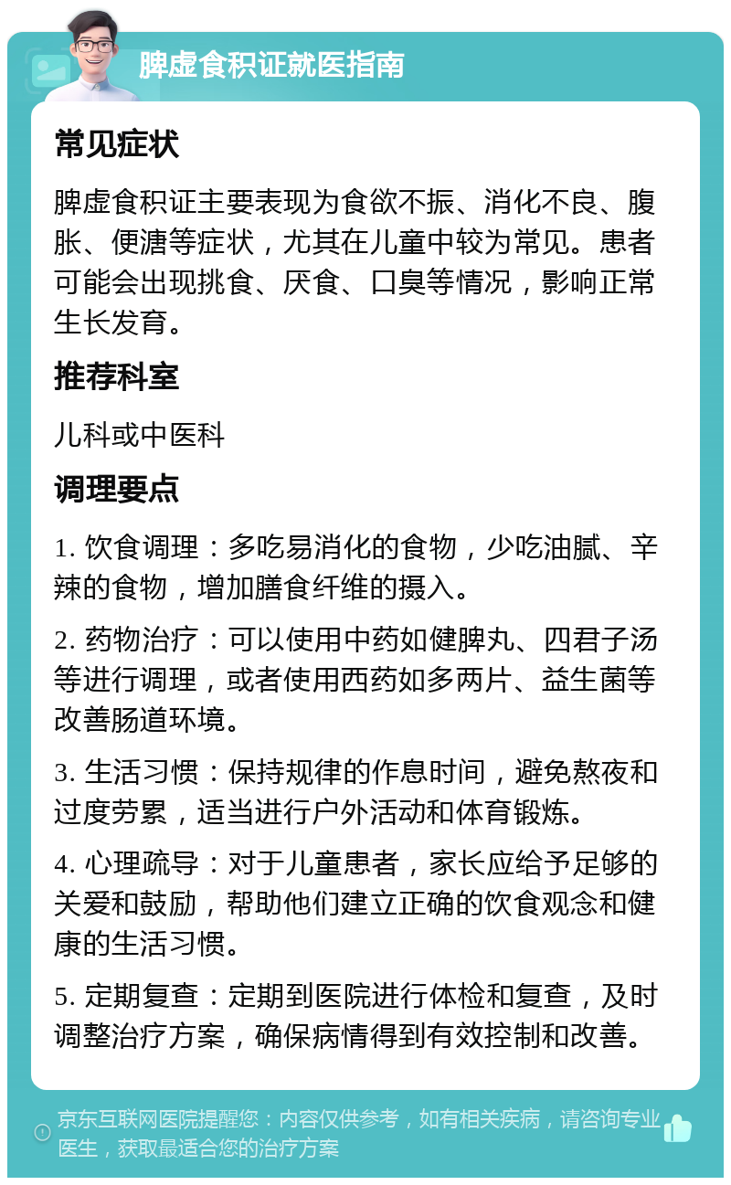 脾虚食积证就医指南 常见症状 脾虚食积证主要表现为食欲不振、消化不良、腹胀、便溏等症状，尤其在儿童中较为常见。患者可能会出现挑食、厌食、口臭等情况，影响正常生长发育。 推荐科室 儿科或中医科 调理要点 1. 饮食调理：多吃易消化的食物，少吃油腻、辛辣的食物，增加膳食纤维的摄入。 2. 药物治疗：可以使用中药如健脾丸、四君子汤等进行调理，或者使用西药如多两片、益生菌等改善肠道环境。 3. 生活习惯：保持规律的作息时间，避免熬夜和过度劳累，适当进行户外活动和体育锻炼。 4. 心理疏导：对于儿童患者，家长应给予足够的关爱和鼓励，帮助他们建立正确的饮食观念和健康的生活习惯。 5. 定期复查：定期到医院进行体检和复查，及时调整治疗方案，确保病情得到有效控制和改善。