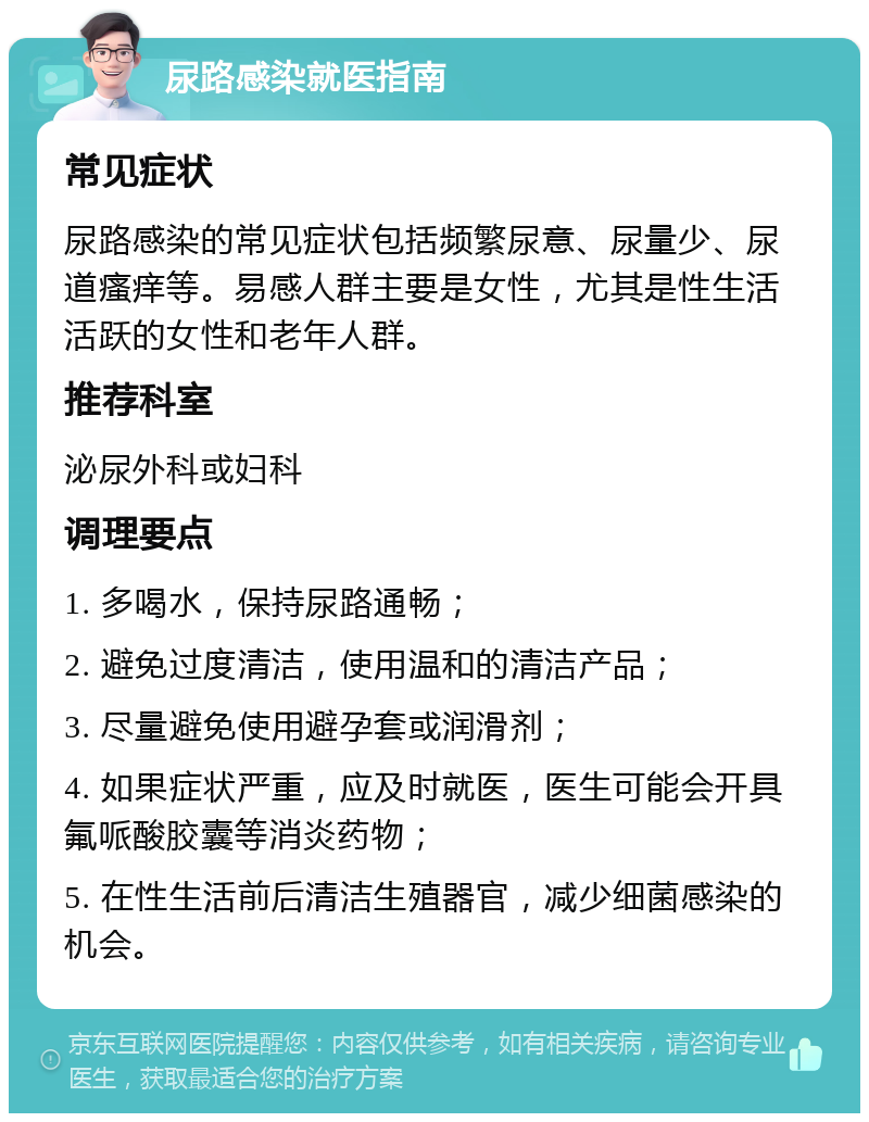 尿路感染就医指南 常见症状 尿路感染的常见症状包括频繁尿意、尿量少、尿道瘙痒等。易感人群主要是女性，尤其是性生活活跃的女性和老年人群。 推荐科室 泌尿外科或妇科 调理要点 1. 多喝水，保持尿路通畅； 2. 避免过度清洁，使用温和的清洁产品； 3. 尽量避免使用避孕套或润滑剂； 4. 如果症状严重，应及时就医，医生可能会开具氟哌酸胶囊等消炎药物； 5. 在性生活前后清洁生殖器官，减少细菌感染的机会。