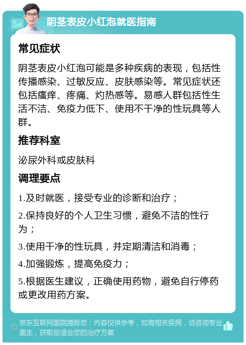 阴茎表皮小红泡就医指南 常见症状 阴茎表皮小红泡可能是多种疾病的表现，包括性传播感染、过敏反应、皮肤感染等。常见症状还包括瘙痒、疼痛、灼热感等。易感人群包括性生活不洁、免疫力低下、使用不干净的性玩具等人群。 推荐科室 泌尿外科或皮肤科 调理要点 1.及时就医，接受专业的诊断和治疗； 2.保持良好的个人卫生习惯，避免不洁的性行为； 3.使用干净的性玩具，并定期清洁和消毒； 4.加强锻炼，提高免疫力； 5.根据医生建议，正确使用药物，避免自行停药或更改用药方案。