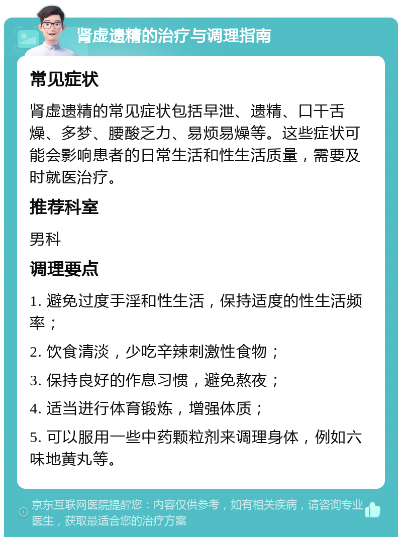 肾虚遗精的治疗与调理指南 常见症状 肾虚遗精的常见症状包括早泄、遗精、口干舌燥、多梦、腰酸乏力、易烦易燥等。这些症状可能会影响患者的日常生活和性生活质量，需要及时就医治疗。 推荐科室 男科 调理要点 1. 避免过度手淫和性生活，保持适度的性生活频率； 2. 饮食清淡，少吃辛辣刺激性食物； 3. 保持良好的作息习惯，避免熬夜； 4. 适当进行体育锻炼，增强体质； 5. 可以服用一些中药颗粒剂来调理身体，例如六味地黄丸等。