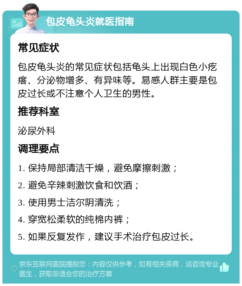 包皮龟头炎就医指南 常见症状 包皮龟头炎的常见症状包括龟头上出现白色小疙瘩、分泌物增多、有异味等。易感人群主要是包皮过长或不注意个人卫生的男性。 推荐科室 泌尿外科 调理要点 1. 保持局部清洁干燥，避免摩擦刺激； 2. 避免辛辣刺激饮食和饮酒； 3. 使用男士洁尔阴清洗； 4. 穿宽松柔软的纯棉内裤； 5. 如果反复发作，建议手术治疗包皮过长。