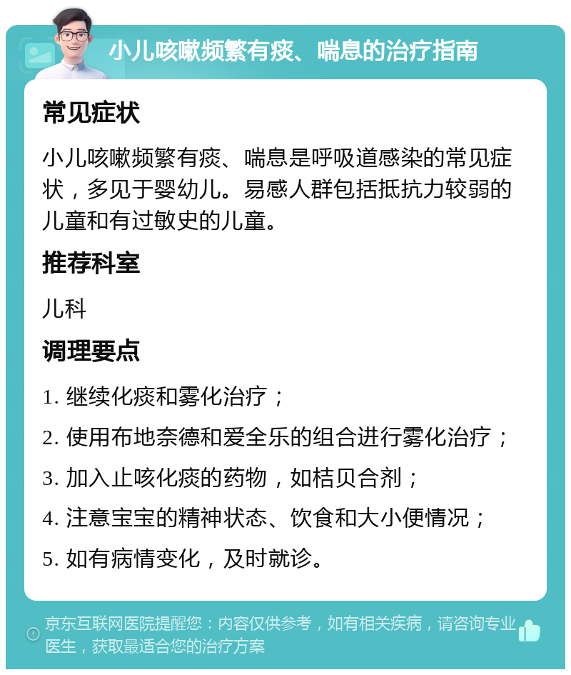 小儿咳嗽频繁有痰、喘息的治疗指南 常见症状 小儿咳嗽频繁有痰、喘息是呼吸道感染的常见症状，多见于婴幼儿。易感人群包括抵抗力较弱的儿童和有过敏史的儿童。 推荐科室 儿科 调理要点 1. 继续化痰和雾化治疗； 2. 使用布地奈德和爱全乐的组合进行雾化治疗； 3. 加入止咳化痰的药物，如桔贝合剂； 4. 注意宝宝的精神状态、饮食和大小便情况； 5. 如有病情变化，及时就诊。