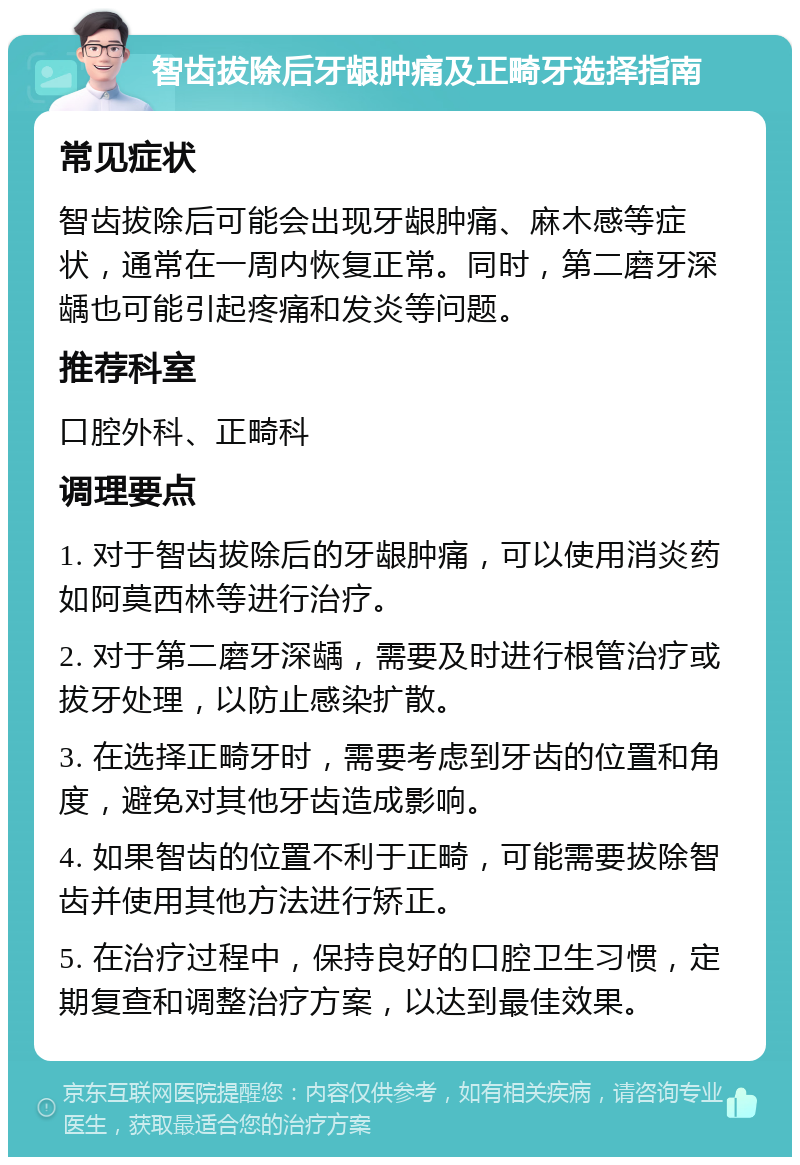 智齿拔除后牙龈肿痛及正畸牙选择指南 常见症状 智齿拔除后可能会出现牙龈肿痛、麻木感等症状，通常在一周内恢复正常。同时，第二磨牙深龋也可能引起疼痛和发炎等问题。 推荐科室 口腔外科、正畸科 调理要点 1. 对于智齿拔除后的牙龈肿痛，可以使用消炎药如阿莫西林等进行治疗。 2. 对于第二磨牙深龋，需要及时进行根管治疗或拔牙处理，以防止感染扩散。 3. 在选择正畸牙时，需要考虑到牙齿的位置和角度，避免对其他牙齿造成影响。 4. 如果智齿的位置不利于正畸，可能需要拔除智齿并使用其他方法进行矫正。 5. 在治疗过程中，保持良好的口腔卫生习惯，定期复查和调整治疗方案，以达到最佳效果。