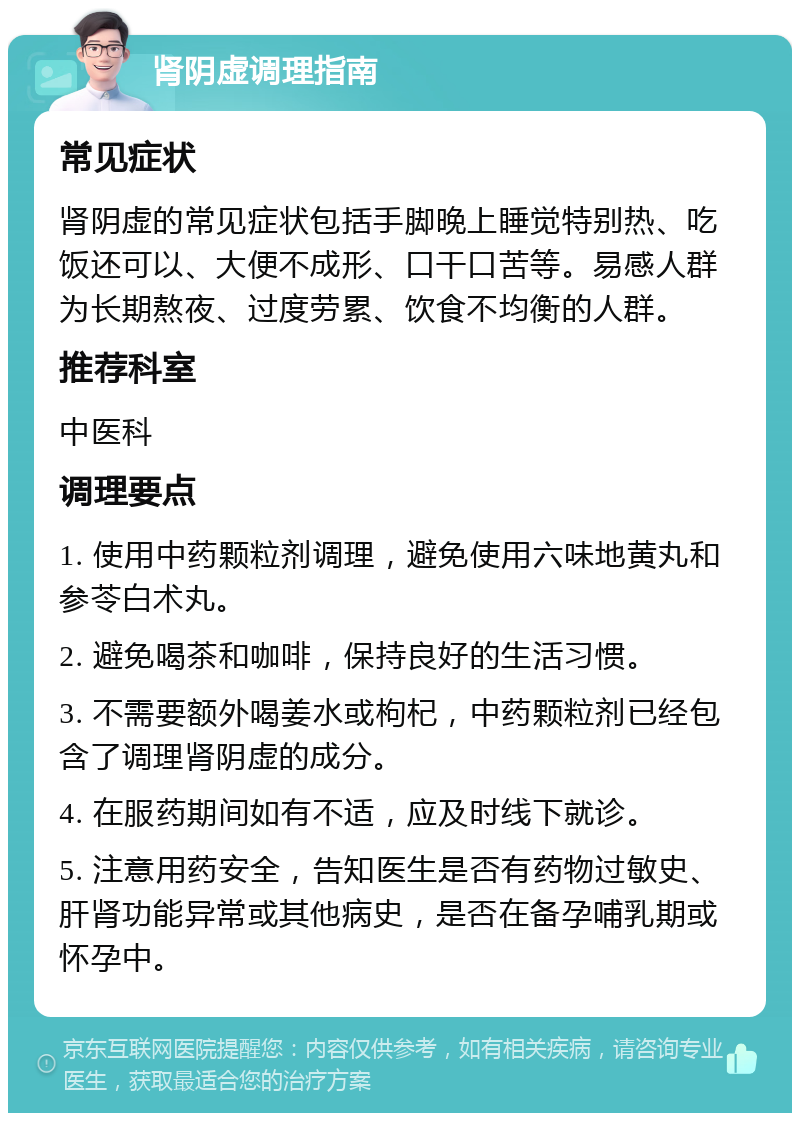 肾阴虚调理指南 常见症状 肾阴虚的常见症状包括手脚晚上睡觉特别热、吃饭还可以、大便不成形、口干口苦等。易感人群为长期熬夜、过度劳累、饮食不均衡的人群。 推荐科室 中医科 调理要点 1. 使用中药颗粒剂调理，避免使用六味地黄丸和参苓白术丸。 2. 避免喝茶和咖啡，保持良好的生活习惯。 3. 不需要额外喝姜水或枸杞，中药颗粒剂已经包含了调理肾阴虚的成分。 4. 在服药期间如有不适，应及时线下就诊。 5. 注意用药安全，告知医生是否有药物过敏史、肝肾功能异常或其他病史，是否在备孕哺乳期或怀孕中。