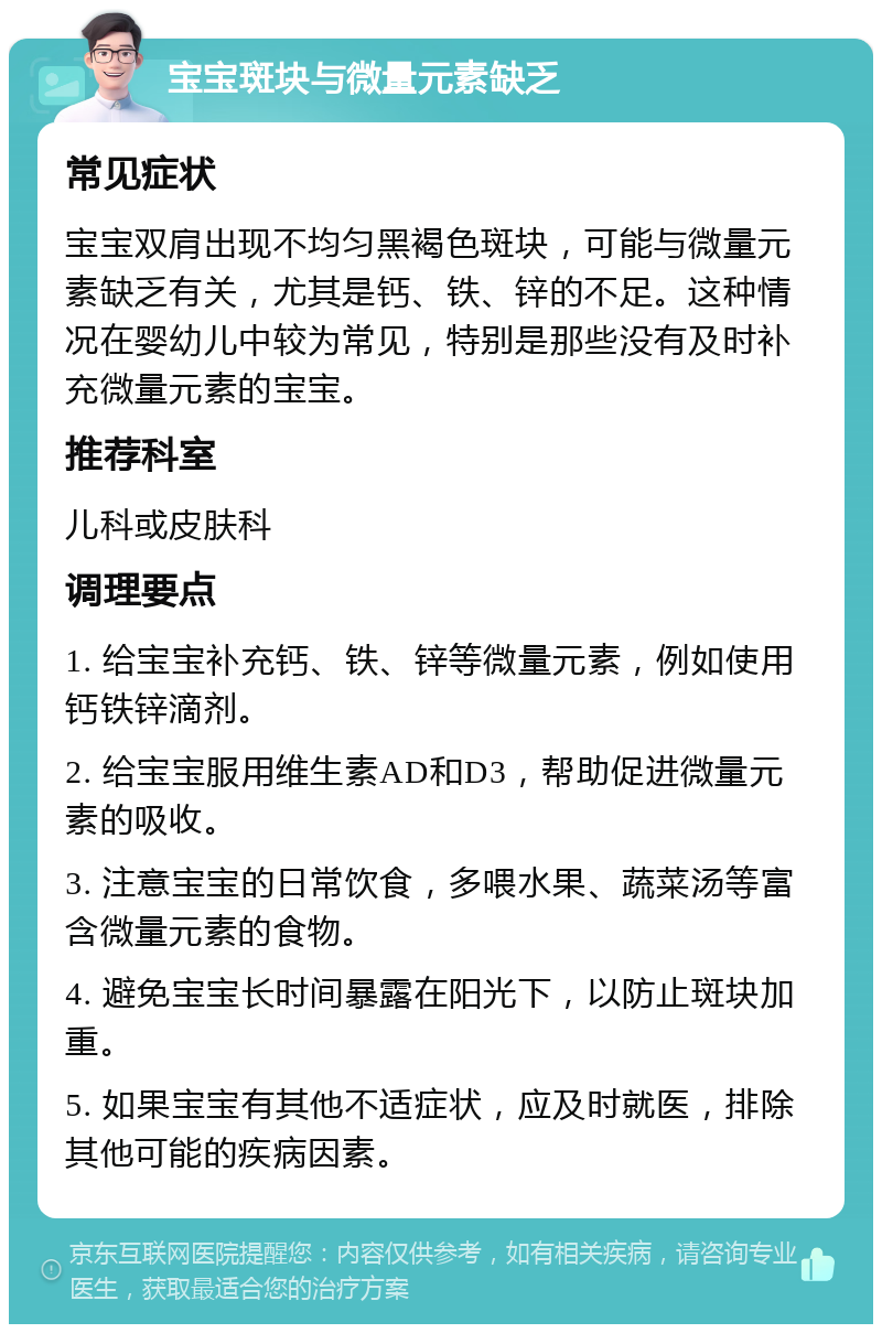 宝宝斑块与微量元素缺乏 常见症状 宝宝双肩出现不均匀黑褐色斑块，可能与微量元素缺乏有关，尤其是钙、铁、锌的不足。这种情况在婴幼儿中较为常见，特别是那些没有及时补充微量元素的宝宝。 推荐科室 儿科或皮肤科 调理要点 1. 给宝宝补充钙、铁、锌等微量元素，例如使用钙铁锌滴剂。 2. 给宝宝服用维生素AD和D3，帮助促进微量元素的吸收。 3. 注意宝宝的日常饮食，多喂水果、蔬菜汤等富含微量元素的食物。 4. 避免宝宝长时间暴露在阳光下，以防止斑块加重。 5. 如果宝宝有其他不适症状，应及时就医，排除其他可能的疾病因素。