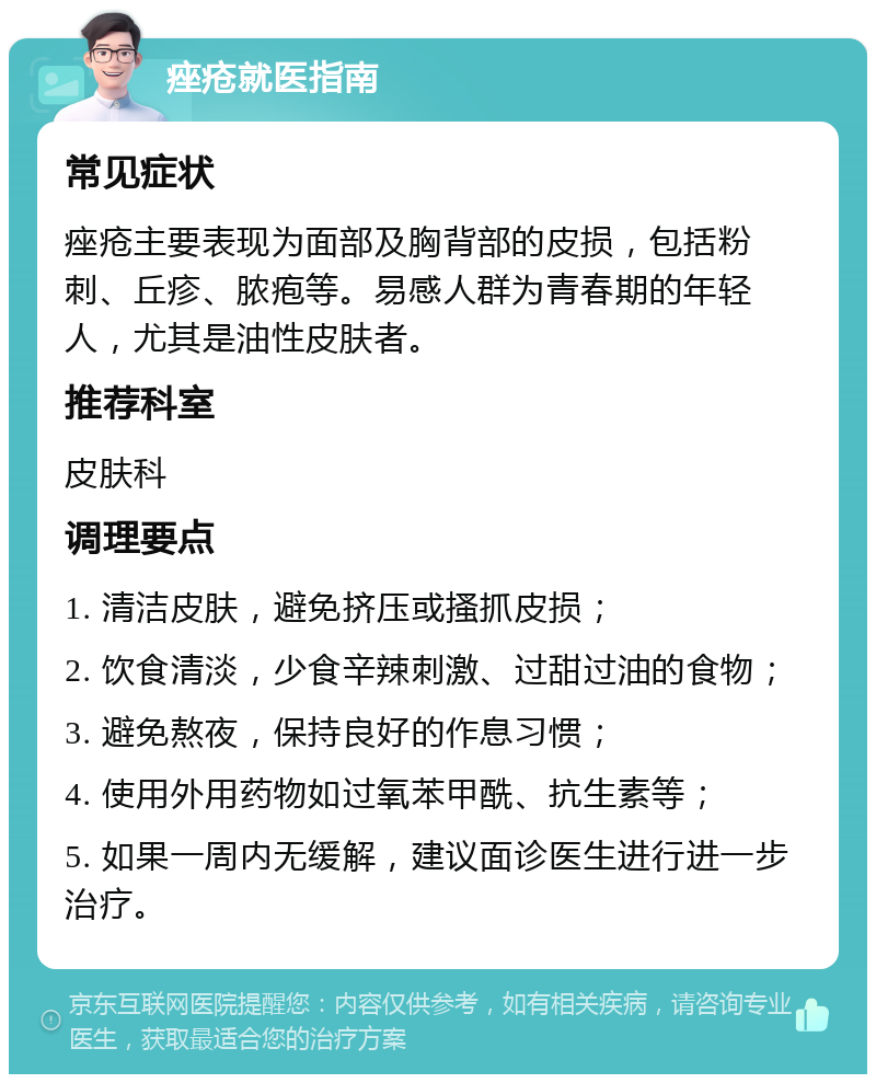 痤疮就医指南 常见症状 痤疮主要表现为面部及胸背部的皮损，包括粉刺、丘疹、脓疱等。易感人群为青春期的年轻人，尤其是油性皮肤者。 推荐科室 皮肤科 调理要点 1. 清洁皮肤，避免挤压或搔抓皮损； 2. 饮食清淡，少食辛辣刺激、过甜过油的食物； 3. 避免熬夜，保持良好的作息习惯； 4. 使用外用药物如过氧苯甲酰、抗生素等； 5. 如果一周内无缓解，建议面诊医生进行进一步治疗。