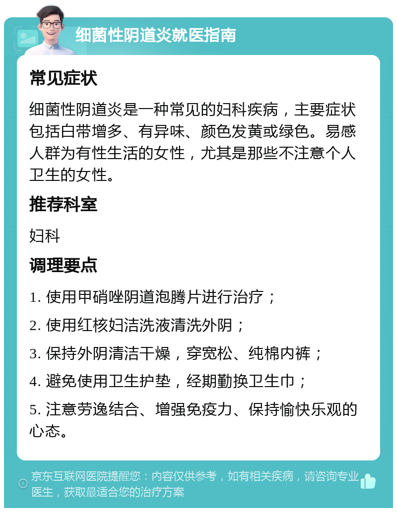 细菌性阴道炎就医指南 常见症状 细菌性阴道炎是一种常见的妇科疾病，主要症状包括白带增多、有异味、颜色发黄或绿色。易感人群为有性生活的女性，尤其是那些不注意个人卫生的女性。 推荐科室 妇科 调理要点 1. 使用甲硝唑阴道泡腾片进行治疗； 2. 使用红核妇洁洗液清洗外阴； 3. 保持外阴清洁干燥，穿宽松、纯棉内裤； 4. 避免使用卫生护垫，经期勤换卫生巾； 5. 注意劳逸结合、增强免疫力、保持愉快乐观的心态。