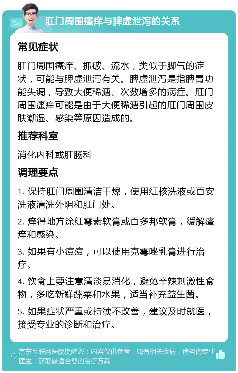 肛门周围瘙痒与脾虚泄泻的关系 常见症状 肛门周围瘙痒、抓破、流水，类似于脚气的症状，可能与脾虚泄泻有关。脾虚泄泻是指脾胃功能失调，导致大便稀溏、次数增多的病症。肛门周围瘙痒可能是由于大便稀溏引起的肛门周围皮肤潮湿、感染等原因造成的。 推荐科室 消化内科或肛肠科 调理要点 1. 保持肛门周围清洁干燥，使用红核洗液或百安洗液清洗外阴和肛门处。 2. 痒得地方涂红霉素软膏或百多邦软膏，缓解瘙痒和感染。 3. 如果有小痘痘，可以使用克霉唑乳膏进行治疗。 4. 饮食上要注意清淡易消化，避免辛辣刺激性食物，多吃新鲜蔬菜和水果，适当补充益生菌。 5. 如果症状严重或持续不改善，建议及时就医，接受专业的诊断和治疗。