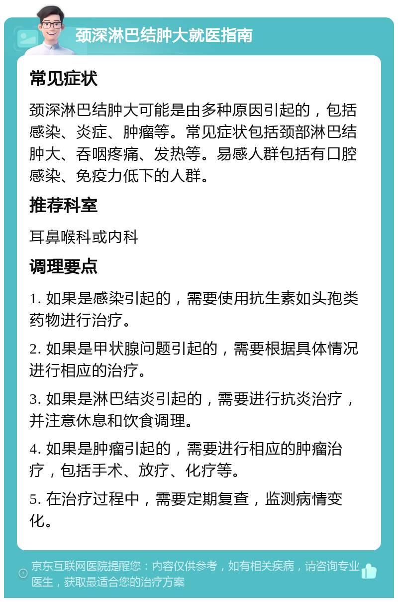 颈深淋巴结肿大就医指南 常见症状 颈深淋巴结肿大可能是由多种原因引起的，包括感染、炎症、肿瘤等。常见症状包括颈部淋巴结肿大、吞咽疼痛、发热等。易感人群包括有口腔感染、免疫力低下的人群。 推荐科室 耳鼻喉科或内科 调理要点 1. 如果是感染引起的，需要使用抗生素如头孢类药物进行治疗。 2. 如果是甲状腺问题引起的，需要根据具体情况进行相应的治疗。 3. 如果是淋巴结炎引起的，需要进行抗炎治疗，并注意休息和饮食调理。 4. 如果是肿瘤引起的，需要进行相应的肿瘤治疗，包括手术、放疗、化疗等。 5. 在治疗过程中，需要定期复查，监测病情变化。