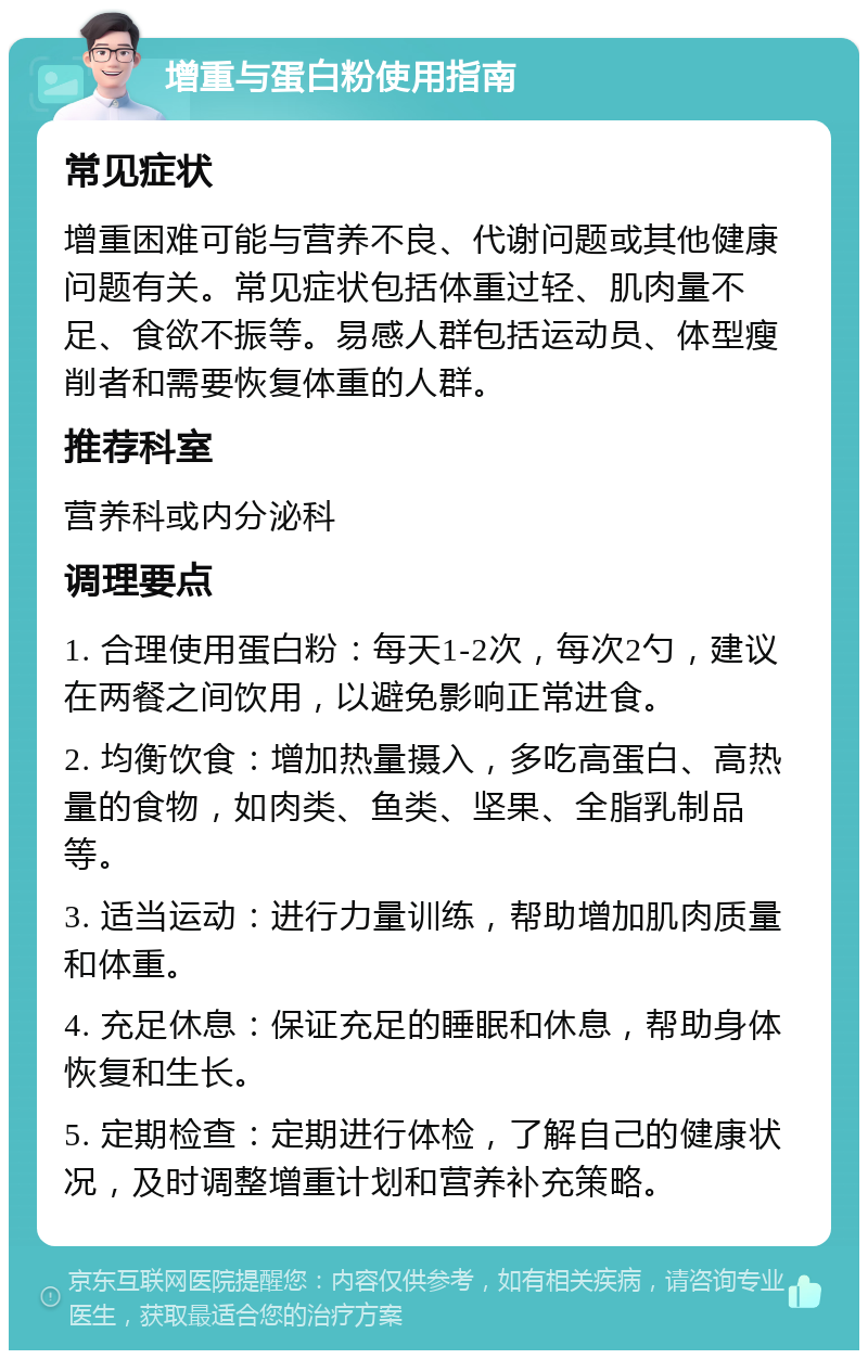 增重与蛋白粉使用指南 常见症状 增重困难可能与营养不良、代谢问题或其他健康问题有关。常见症状包括体重过轻、肌肉量不足、食欲不振等。易感人群包括运动员、体型瘦削者和需要恢复体重的人群。 推荐科室 营养科或内分泌科 调理要点 1. 合理使用蛋白粉：每天1-2次，每次2勺，建议在两餐之间饮用，以避免影响正常进食。 2. 均衡饮食：增加热量摄入，多吃高蛋白、高热量的食物，如肉类、鱼类、坚果、全脂乳制品等。 3. 适当运动：进行力量训练，帮助增加肌肉质量和体重。 4. 充足休息：保证充足的睡眠和休息，帮助身体恢复和生长。 5. 定期检查：定期进行体检，了解自己的健康状况，及时调整增重计划和营养补充策略。