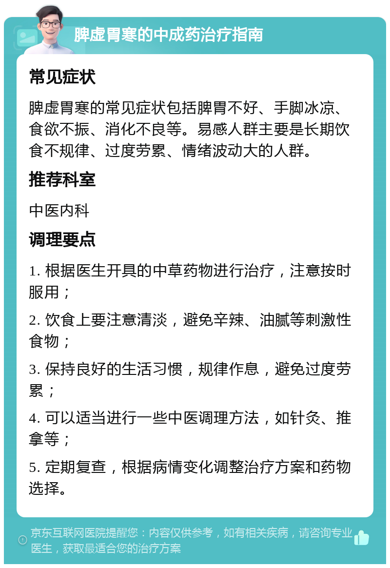 脾虚胃寒的中成药治疗指南 常见症状 脾虚胃寒的常见症状包括脾胃不好、手脚冰凉、食欲不振、消化不良等。易感人群主要是长期饮食不规律、过度劳累、情绪波动大的人群。 推荐科室 中医内科 调理要点 1. 根据医生开具的中草药物进行治疗，注意按时服用； 2. 饮食上要注意清淡，避免辛辣、油腻等刺激性食物； 3. 保持良好的生活习惯，规律作息，避免过度劳累； 4. 可以适当进行一些中医调理方法，如针灸、推拿等； 5. 定期复查，根据病情变化调整治疗方案和药物选择。