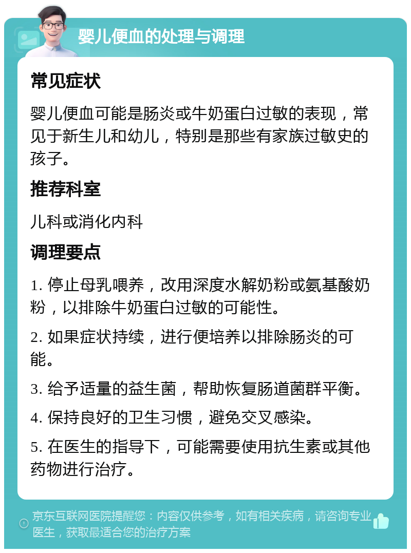 婴儿便血的处理与调理 常见症状 婴儿便血可能是肠炎或牛奶蛋白过敏的表现，常见于新生儿和幼儿，特别是那些有家族过敏史的孩子。 推荐科室 儿科或消化内科 调理要点 1. 停止母乳喂养，改用深度水解奶粉或氨基酸奶粉，以排除牛奶蛋白过敏的可能性。 2. 如果症状持续，进行便培养以排除肠炎的可能。 3. 给予适量的益生菌，帮助恢复肠道菌群平衡。 4. 保持良好的卫生习惯，避免交叉感染。 5. 在医生的指导下，可能需要使用抗生素或其他药物进行治疗。