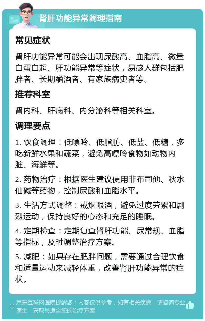 肾肝功能异常调理指南 常见症状 肾肝功能异常可能会出现尿酸高、血脂高、微量白蛋白超、肝功能异常等症状，易感人群包括肥胖者、长期酗酒者、有家族病史者等。 推荐科室 肾内科、肝病科、内分泌科等相关科室。 调理要点 1. 饮食调理：低嘌呤、低脂肪、低盐、低糖，多吃新鲜水果和蔬菜，避免高嘌呤食物如动物内脏、海鲜等。 2. 药物治疗：根据医生建议使用非布司他、秋水仙碱等药物，控制尿酸和血脂水平。 3. 生活方式调整：戒烟限酒，避免过度劳累和剧烈运动，保持良好的心态和充足的睡眠。 4. 定期检查：定期复查肾肝功能、尿常规、血脂等指标，及时调整治疗方案。 5. 减肥：如果存在肥胖问题，需要通过合理饮食和适量运动来减轻体重，改善肾肝功能异常的症状。