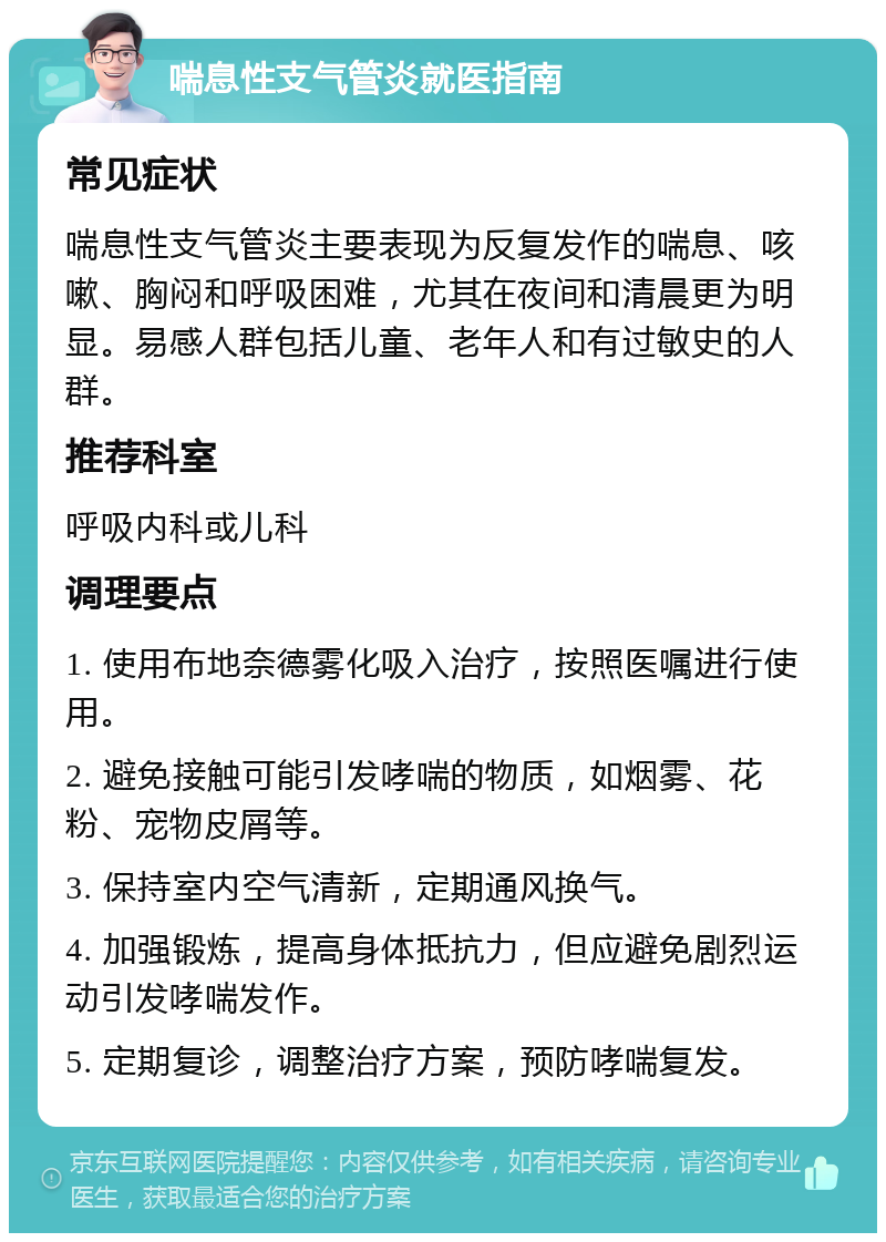 喘息性支气管炎就医指南 常见症状 喘息性支气管炎主要表现为反复发作的喘息、咳嗽、胸闷和呼吸困难，尤其在夜间和清晨更为明显。易感人群包括儿童、老年人和有过敏史的人群。 推荐科室 呼吸内科或儿科 调理要点 1. 使用布地奈德雾化吸入治疗，按照医嘱进行使用。 2. 避免接触可能引发哮喘的物质，如烟雾、花粉、宠物皮屑等。 3. 保持室内空气清新，定期通风换气。 4. 加强锻炼，提高身体抵抗力，但应避免剧烈运动引发哮喘发作。 5. 定期复诊，调整治疗方案，预防哮喘复发。