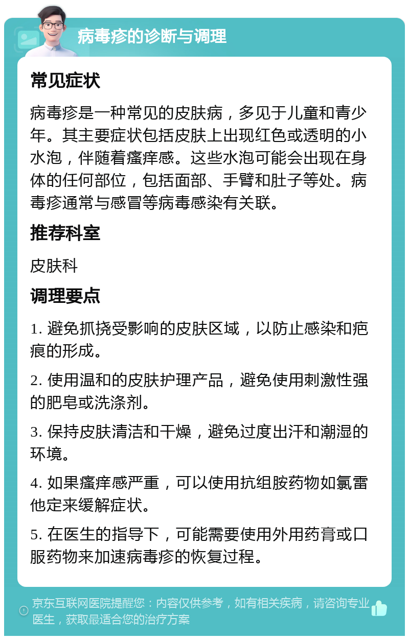 病毒疹的诊断与调理 常见症状 病毒疹是一种常见的皮肤病，多见于儿童和青少年。其主要症状包括皮肤上出现红色或透明的小水泡，伴随着瘙痒感。这些水泡可能会出现在身体的任何部位，包括面部、手臂和肚子等处。病毒疹通常与感冒等病毒感染有关联。 推荐科室 皮肤科 调理要点 1. 避免抓挠受影响的皮肤区域，以防止感染和疤痕的形成。 2. 使用温和的皮肤护理产品，避免使用刺激性强的肥皂或洗涤剂。 3. 保持皮肤清洁和干燥，避免过度出汗和潮湿的环境。 4. 如果瘙痒感严重，可以使用抗组胺药物如氯雷他定来缓解症状。 5. 在医生的指导下，可能需要使用外用药膏或口服药物来加速病毒疹的恢复过程。