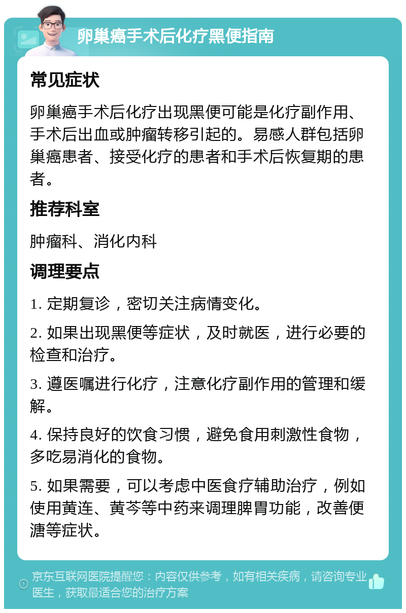 卵巢癌手术后化疗黑便指南 常见症状 卵巢癌手术后化疗出现黑便可能是化疗副作用、手术后出血或肿瘤转移引起的。易感人群包括卵巢癌患者、接受化疗的患者和手术后恢复期的患者。 推荐科室 肿瘤科、消化内科 调理要点 1. 定期复诊，密切关注病情变化。 2. 如果出现黑便等症状，及时就医，进行必要的检查和治疗。 3. 遵医嘱进行化疗，注意化疗副作用的管理和缓解。 4. 保持良好的饮食习惯，避免食用刺激性食物，多吃易消化的食物。 5. 如果需要，可以考虑中医食疗辅助治疗，例如使用黄连、黄芩等中药来调理脾胃功能，改善便溏等症状。