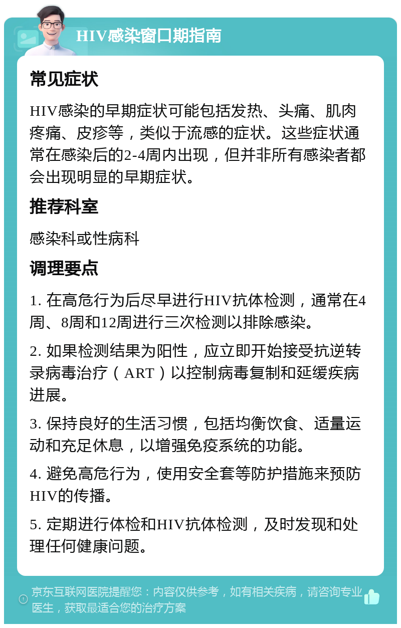 HIV感染窗口期指南 常见症状 HIV感染的早期症状可能包括发热、头痛、肌肉疼痛、皮疹等，类似于流感的症状。这些症状通常在感染后的2-4周内出现，但并非所有感染者都会出现明显的早期症状。 推荐科室 感染科或性病科 调理要点 1. 在高危行为后尽早进行HIV抗体检测，通常在4周、8周和12周进行三次检测以排除感染。 2. 如果检测结果为阳性，应立即开始接受抗逆转录病毒治疗（ART）以控制病毒复制和延缓疾病进展。 3. 保持良好的生活习惯，包括均衡饮食、适量运动和充足休息，以增强免疫系统的功能。 4. 避免高危行为，使用安全套等防护措施来预防HIV的传播。 5. 定期进行体检和HIV抗体检测，及时发现和处理任何健康问题。