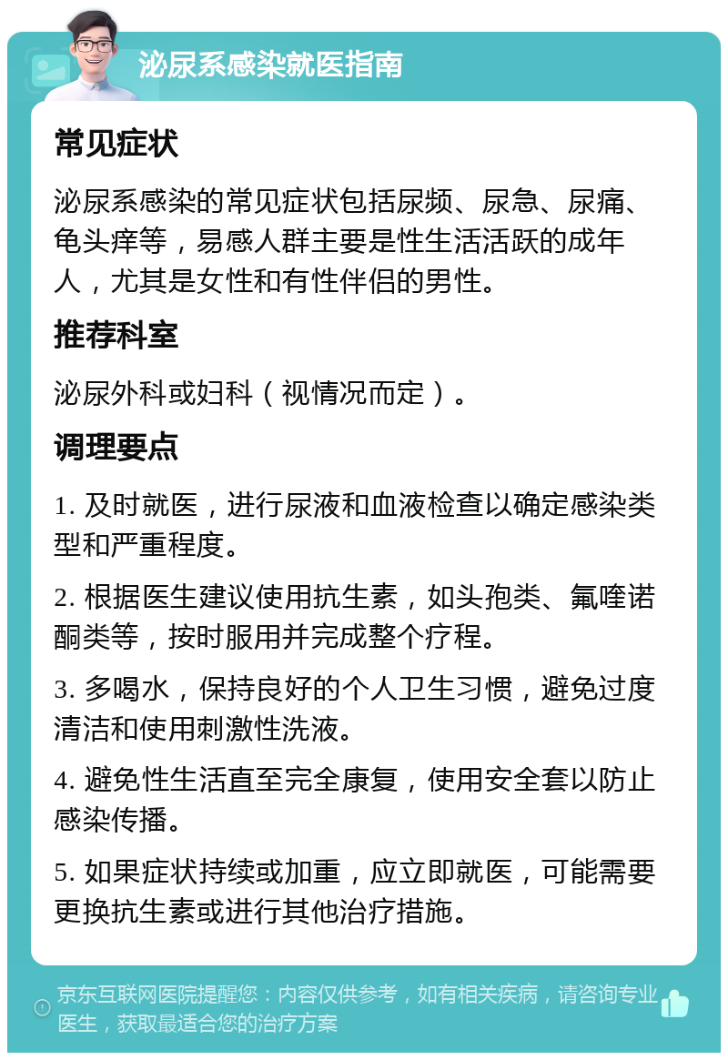 泌尿系感染就医指南 常见症状 泌尿系感染的常见症状包括尿频、尿急、尿痛、龟头痒等，易感人群主要是性生活活跃的成年人，尤其是女性和有性伴侣的男性。 推荐科室 泌尿外科或妇科（视情况而定）。 调理要点 1. 及时就医，进行尿液和血液检查以确定感染类型和严重程度。 2. 根据医生建议使用抗生素，如头孢类、氟喹诺酮类等，按时服用并完成整个疗程。 3. 多喝水，保持良好的个人卫生习惯，避免过度清洁和使用刺激性洗液。 4. 避免性生活直至完全康复，使用安全套以防止感染传播。 5. 如果症状持续或加重，应立即就医，可能需要更换抗生素或进行其他治疗措施。