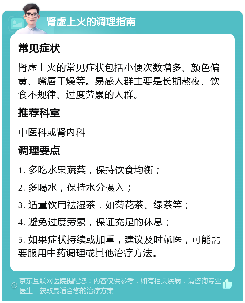 肾虚上火的调理指南 常见症状 肾虚上火的常见症状包括小便次数增多、颜色偏黄、嘴唇干燥等。易感人群主要是长期熬夜、饮食不规律、过度劳累的人群。 推荐科室 中医科或肾内科 调理要点 1. 多吃水果蔬菜，保持饮食均衡； 2. 多喝水，保持水分摄入； 3. 适量饮用祛湿茶，如菊花茶、绿茶等； 4. 避免过度劳累，保证充足的休息； 5. 如果症状持续或加重，建议及时就医，可能需要服用中药调理或其他治疗方法。