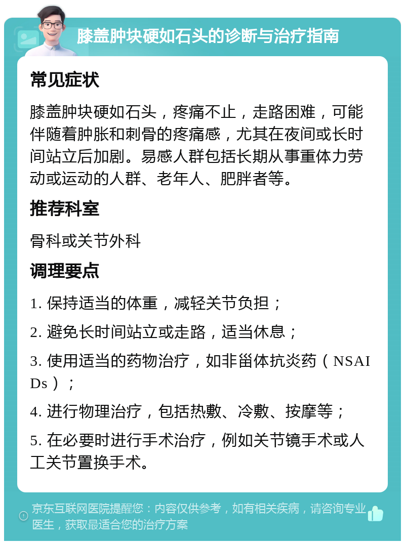 膝盖肿块硬如石头的诊断与治疗指南 常见症状 膝盖肿块硬如石头，疼痛不止，走路困难，可能伴随着肿胀和刺骨的疼痛感，尤其在夜间或长时间站立后加剧。易感人群包括长期从事重体力劳动或运动的人群、老年人、肥胖者等。 推荐科室 骨科或关节外科 调理要点 1. 保持适当的体重，减轻关节负担； 2. 避免长时间站立或走路，适当休息； 3. 使用适当的药物治疗，如非甾体抗炎药（NSAIDs）； 4. 进行物理治疗，包括热敷、冷敷、按摩等； 5. 在必要时进行手术治疗，例如关节镜手术或人工关节置换手术。