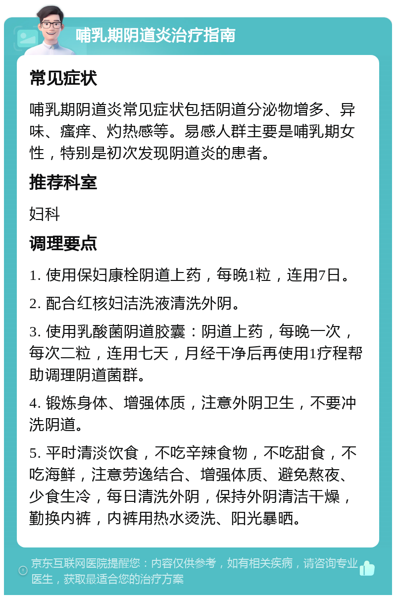 哺乳期阴道炎治疗指南 常见症状 哺乳期阴道炎常见症状包括阴道分泌物增多、异味、瘙痒、灼热感等。易感人群主要是哺乳期女性，特别是初次发现阴道炎的患者。 推荐科室 妇科 调理要点 1. 使用保妇康栓阴道上药，每晚1粒，连用7日。 2. 配合红核妇洁洗液清洗外阴。 3. 使用乳酸菌阴道胶囊：阴道上药，每晚一次，每次二粒，连用七天，月经干净后再使用1疗程帮助调理阴道菌群。 4. 锻炼身体、增强体质，注意外阴卫生，不要冲洗阴道。 5. 平时清淡饮食，不吃辛辣食物，不吃甜食，不吃海鲜，注意劳逸结合、增强体质、避免熬夜、少食生冷，每日清洗外阴，保持外阴清洁干燥，勤换内裤，内裤用热水烫洗、阳光暴晒。