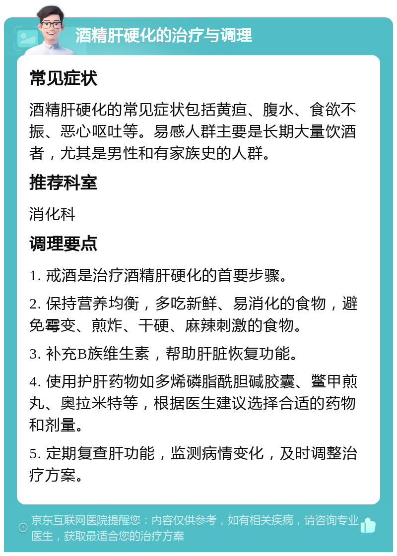 酒精肝硬化的治疗与调理 常见症状 酒精肝硬化的常见症状包括黄疸、腹水、食欲不振、恶心呕吐等。易感人群主要是长期大量饮酒者，尤其是男性和有家族史的人群。 推荐科室 消化科 调理要点 1. 戒酒是治疗酒精肝硬化的首要步骤。 2. 保持营养均衡，多吃新鲜、易消化的食物，避免霉变、煎炸、干硬、麻辣刺激的食物。 3. 补充B族维生素，帮助肝脏恢复功能。 4. 使用护肝药物如多烯磷脂酰胆碱胶囊、鳖甲煎丸、奥拉米特等，根据医生建议选择合适的药物和剂量。 5. 定期复查肝功能，监测病情变化，及时调整治疗方案。