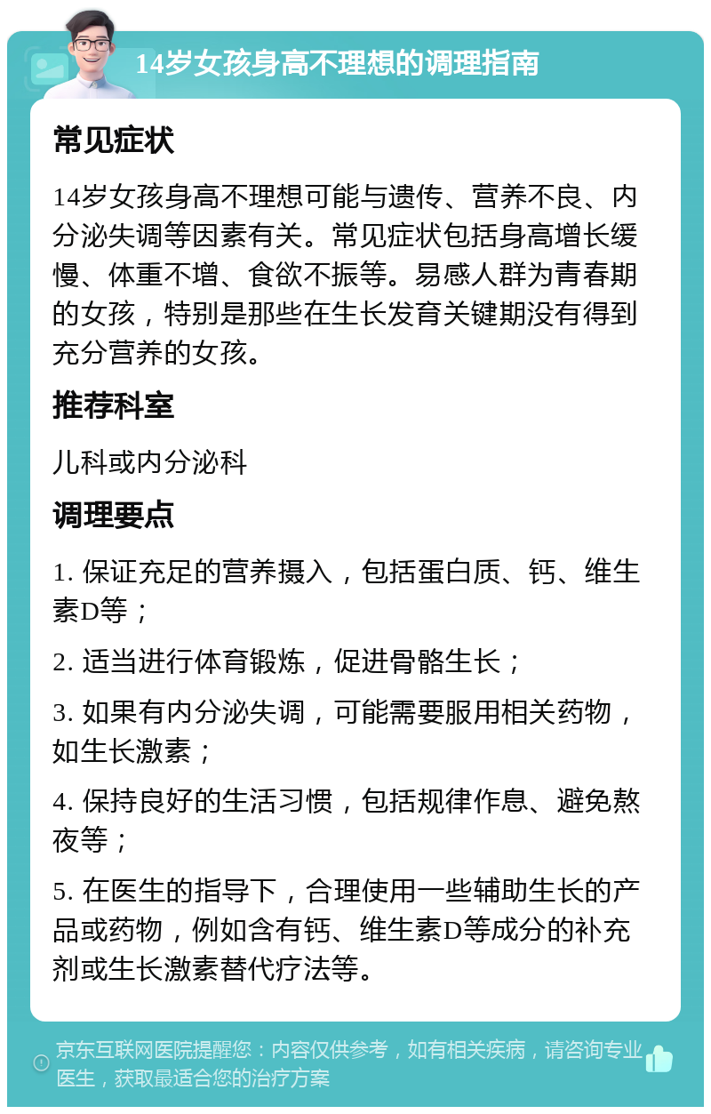 14岁女孩身高不理想的调理指南 常见症状 14岁女孩身高不理想可能与遗传、营养不良、内分泌失调等因素有关。常见症状包括身高增长缓慢、体重不增、食欲不振等。易感人群为青春期的女孩，特别是那些在生长发育关键期没有得到充分营养的女孩。 推荐科室 儿科或内分泌科 调理要点 1. 保证充足的营养摄入，包括蛋白质、钙、维生素D等； 2. 适当进行体育锻炼，促进骨骼生长； 3. 如果有内分泌失调，可能需要服用相关药物，如生长激素； 4. 保持良好的生活习惯，包括规律作息、避免熬夜等； 5. 在医生的指导下，合理使用一些辅助生长的产品或药物，例如含有钙、维生素D等成分的补充剂或生长激素替代疗法等。