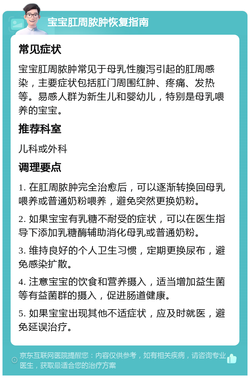 宝宝肛周脓肿恢复指南 常见症状 宝宝肛周脓肿常见于母乳性腹泻引起的肛周感染，主要症状包括肛门周围红肿、疼痛、发热等。易感人群为新生儿和婴幼儿，特别是母乳喂养的宝宝。 推荐科室 儿科或外科 调理要点 1. 在肛周脓肿完全治愈后，可以逐渐转换回母乳喂养或普通奶粉喂养，避免突然更换奶粉。 2. 如果宝宝有乳糖不耐受的症状，可以在医生指导下添加乳糖酶辅助消化母乳或普通奶粉。 3. 维持良好的个人卫生习惯，定期更换尿布，避免感染扩散。 4. 注意宝宝的饮食和营养摄入，适当增加益生菌等有益菌群的摄入，促进肠道健康。 5. 如果宝宝出现其他不适症状，应及时就医，避免延误治疗。