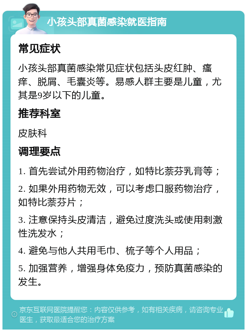 小孩头部真菌感染就医指南 常见症状 小孩头部真菌感染常见症状包括头皮红肿、瘙痒、脱屑、毛囊炎等。易感人群主要是儿童，尤其是9岁以下的儿童。 推荐科室 皮肤科 调理要点 1. 首先尝试外用药物治疗，如特比萘芬乳膏等； 2. 如果外用药物无效，可以考虑口服药物治疗，如特比萘芬片； 3. 注意保持头皮清洁，避免过度洗头或使用刺激性洗发水； 4. 避免与他人共用毛巾、梳子等个人用品； 5. 加强营养，增强身体免疫力，预防真菌感染的发生。