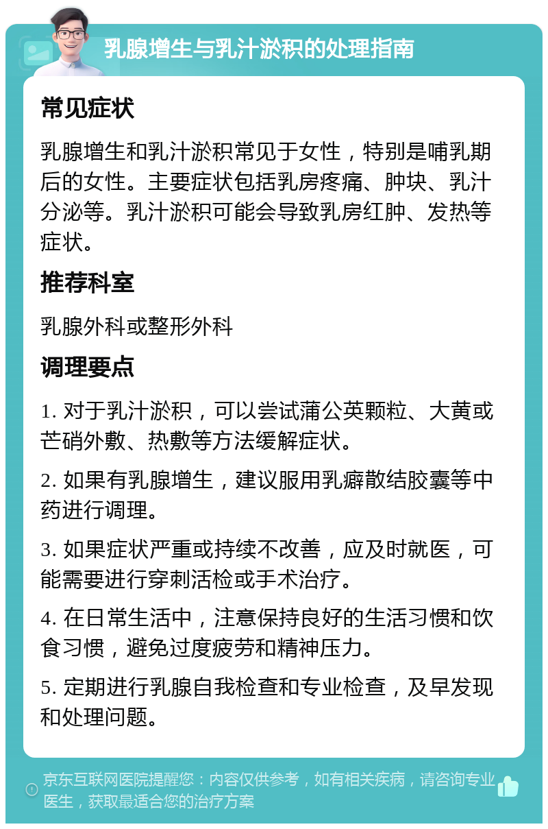 乳腺增生与乳汁淤积的处理指南 常见症状 乳腺增生和乳汁淤积常见于女性，特别是哺乳期后的女性。主要症状包括乳房疼痛、肿块、乳汁分泌等。乳汁淤积可能会导致乳房红肿、发热等症状。 推荐科室 乳腺外科或整形外科 调理要点 1. 对于乳汁淤积，可以尝试蒲公英颗粒、大黄或芒硝外敷、热敷等方法缓解症状。 2. 如果有乳腺增生，建议服用乳癖散结胶囊等中药进行调理。 3. 如果症状严重或持续不改善，应及时就医，可能需要进行穿刺活检或手术治疗。 4. 在日常生活中，注意保持良好的生活习惯和饮食习惯，避免过度疲劳和精神压力。 5. 定期进行乳腺自我检查和专业检查，及早发现和处理问题。