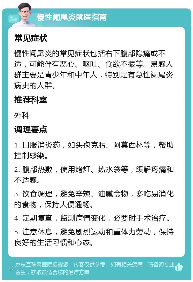 慢性阑尾炎就医指南 常见症状 慢性阑尾炎的常见症状包括右下腹部隐痛或不适，可能伴有恶心、呕吐、食欲不振等。易感人群主要是青少年和中年人，特别是有急性阑尾炎病史的人群。 推荐科室 外科 调理要点 1. 口服消炎药，如头孢克肟、阿莫西林等，帮助控制感染。 2. 腹部热敷，使用烤灯、热水袋等，缓解疼痛和不适感。 3. 饮食调理，避免辛辣、油腻食物，多吃易消化的食物，保持大便通畅。 4. 定期复查，监测病情变化，必要时手术治疗。 5. 注意休息，避免剧烈运动和重体力劳动，保持良好的生活习惯和心态。