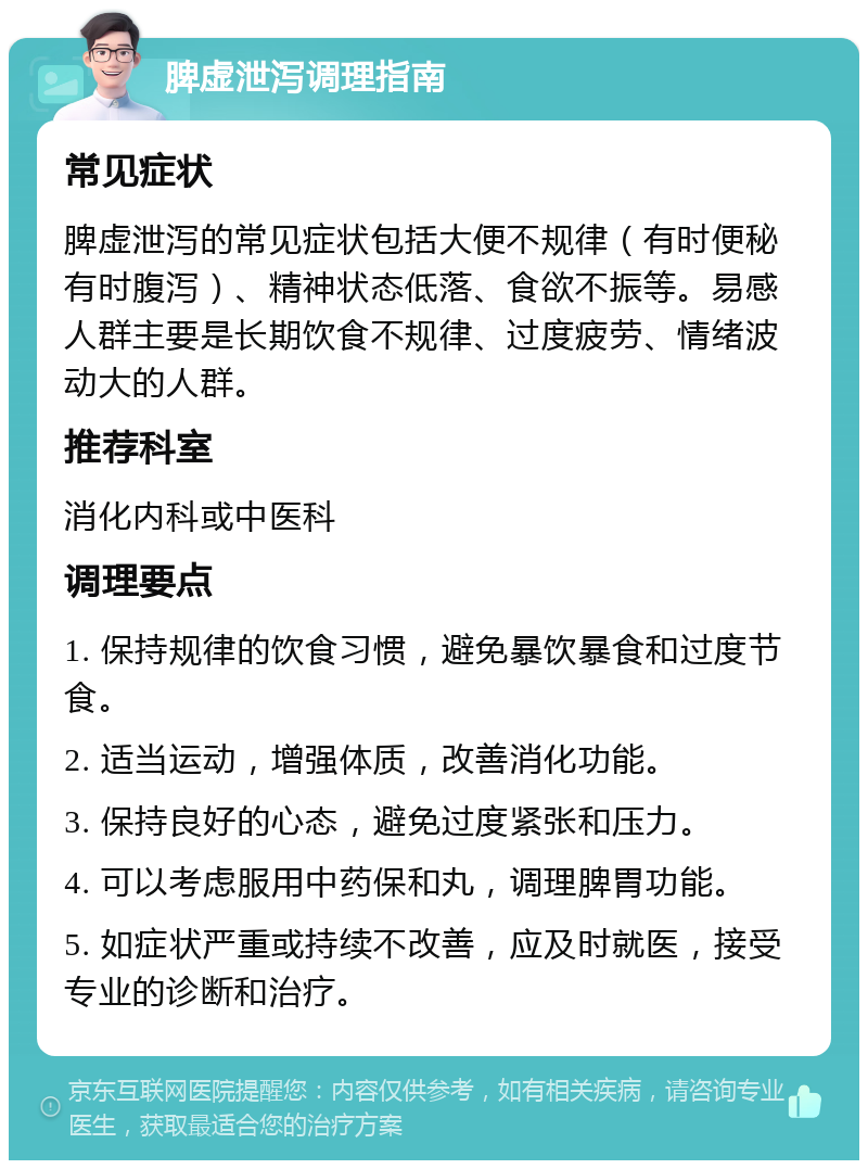 脾虚泄泻调理指南 常见症状 脾虚泄泻的常见症状包括大便不规律（有时便秘有时腹泻）、精神状态低落、食欲不振等。易感人群主要是长期饮食不规律、过度疲劳、情绪波动大的人群。 推荐科室 消化内科或中医科 调理要点 1. 保持规律的饮食习惯，避免暴饮暴食和过度节食。 2. 适当运动，增强体质，改善消化功能。 3. 保持良好的心态，避免过度紧张和压力。 4. 可以考虑服用中药保和丸，调理脾胃功能。 5. 如症状严重或持续不改善，应及时就医，接受专业的诊断和治疗。