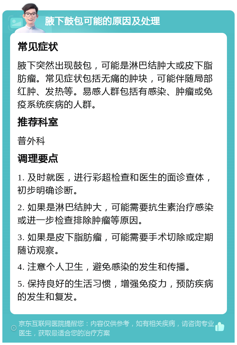 腋下鼓包可能的原因及处理 常见症状 腋下突然出现鼓包，可能是淋巴结肿大或皮下脂肪瘤。常见症状包括无痛的肿块，可能伴随局部红肿、发热等。易感人群包括有感染、肿瘤或免疫系统疾病的人群。 推荐科室 普外科 调理要点 1. 及时就医，进行彩超检查和医生的面诊查体，初步明确诊断。 2. 如果是淋巴结肿大，可能需要抗生素治疗感染或进一步检查排除肿瘤等原因。 3. 如果是皮下脂肪瘤，可能需要手术切除或定期随访观察。 4. 注意个人卫生，避免感染的发生和传播。 5. 保持良好的生活习惯，增强免疫力，预防疾病的发生和复发。