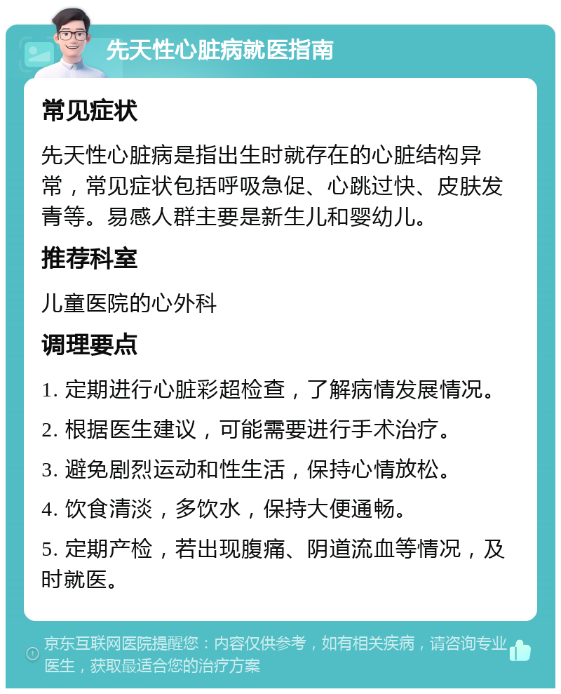 先天性心脏病就医指南 常见症状 先天性心脏病是指出生时就存在的心脏结构异常，常见症状包括呼吸急促、心跳过快、皮肤发青等。易感人群主要是新生儿和婴幼儿。 推荐科室 儿童医院的心外科 调理要点 1. 定期进行心脏彩超检查，了解病情发展情况。 2. 根据医生建议，可能需要进行手术治疗。 3. 避免剧烈运动和性生活，保持心情放松。 4. 饮食清淡，多饮水，保持大便通畅。 5. 定期产检，若出现腹痛、阴道流血等情况，及时就医。