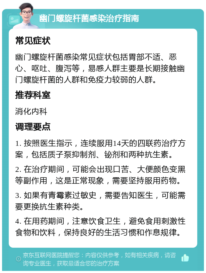 幽门螺旋杆菌感染治疗指南 常见症状 幽门螺旋杆菌感染常见症状包括胃部不适、恶心、呕吐、腹泻等，易感人群主要是长期接触幽门螺旋杆菌的人群和免疫力较弱的人群。 推荐科室 消化内科 调理要点 1. 按照医生指示，连续服用14天的四联药治疗方案，包括质子泵抑制剂、铋剂和两种抗生素。 2. 在治疗期间，可能会出现口苦、大便颜色变黑等副作用，这是正常现象，需要坚持服用药物。 3. 如果有青霉素过敏史，需要告知医生，可能需要更换抗生素种类。 4. 在用药期间，注意饮食卫生，避免食用刺激性食物和饮料，保持良好的生活习惯和作息规律。