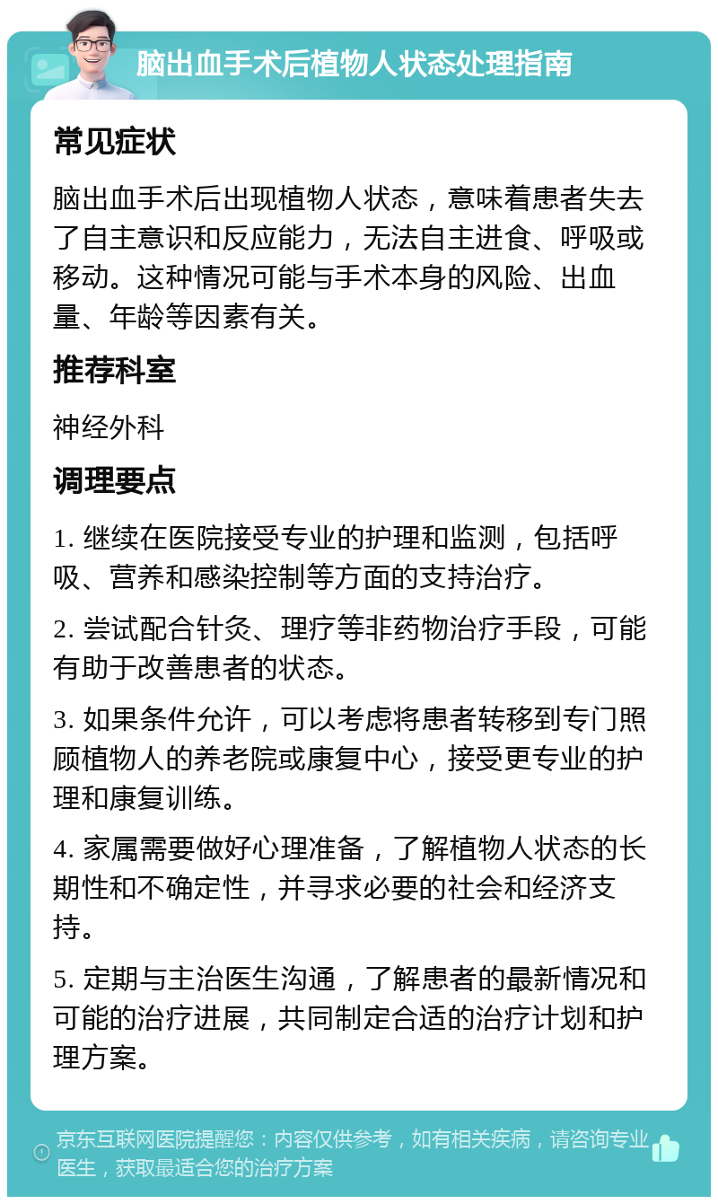 脑出血手术后植物人状态处理指南 常见症状 脑出血手术后出现植物人状态，意味着患者失去了自主意识和反应能力，无法自主进食、呼吸或移动。这种情况可能与手术本身的风险、出血量、年龄等因素有关。 推荐科室 神经外科 调理要点 1. 继续在医院接受专业的护理和监测，包括呼吸、营养和感染控制等方面的支持治疗。 2. 尝试配合针灸、理疗等非药物治疗手段，可能有助于改善患者的状态。 3. 如果条件允许，可以考虑将患者转移到专门照顾植物人的养老院或康复中心，接受更专业的护理和康复训练。 4. 家属需要做好心理准备，了解植物人状态的长期性和不确定性，并寻求必要的社会和经济支持。 5. 定期与主治医生沟通，了解患者的最新情况和可能的治疗进展，共同制定合适的治疗计划和护理方案。