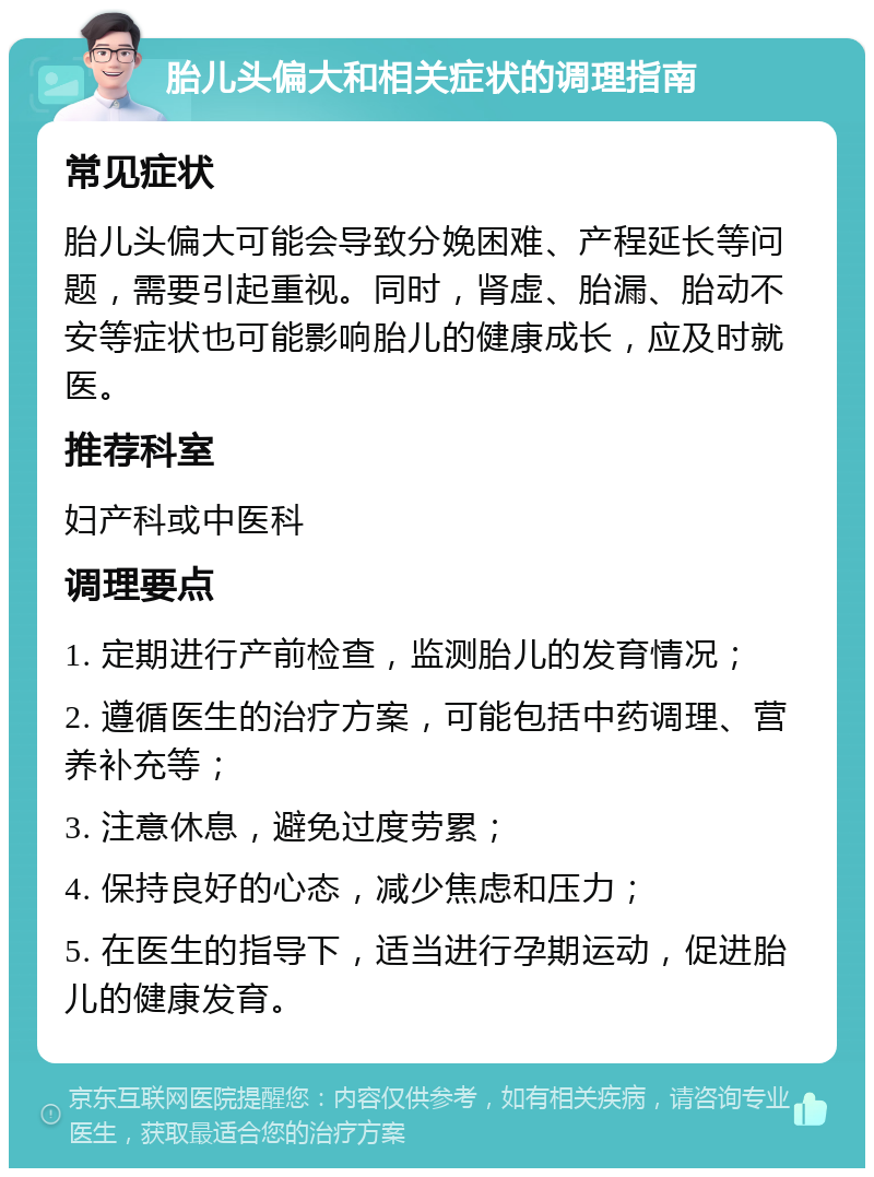 胎儿头偏大和相关症状的调理指南 常见症状 胎儿头偏大可能会导致分娩困难、产程延长等问题，需要引起重视。同时，肾虚、胎漏、胎动不安等症状也可能影响胎儿的健康成长，应及时就医。 推荐科室 妇产科或中医科 调理要点 1. 定期进行产前检查，监测胎儿的发育情况； 2. 遵循医生的治疗方案，可能包括中药调理、营养补充等； 3. 注意休息，避免过度劳累； 4. 保持良好的心态，减少焦虑和压力； 5. 在医生的指导下，适当进行孕期运动，促进胎儿的健康发育。