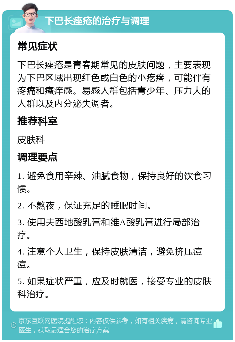 下巴长痤疮的治疗与调理 常见症状 下巴长痤疮是青春期常见的皮肤问题，主要表现为下巴区域出现红色或白色的小疙瘩，可能伴有疼痛和瘙痒感。易感人群包括青少年、压力大的人群以及内分泌失调者。 推荐科室 皮肤科 调理要点 1. 避免食用辛辣、油腻食物，保持良好的饮食习惯。 2. 不熬夜，保证充足的睡眠时间。 3. 使用夫西地酸乳膏和维A酸乳膏进行局部治疗。 4. 注意个人卫生，保持皮肤清洁，避免挤压痘痘。 5. 如果症状严重，应及时就医，接受专业的皮肤科治疗。