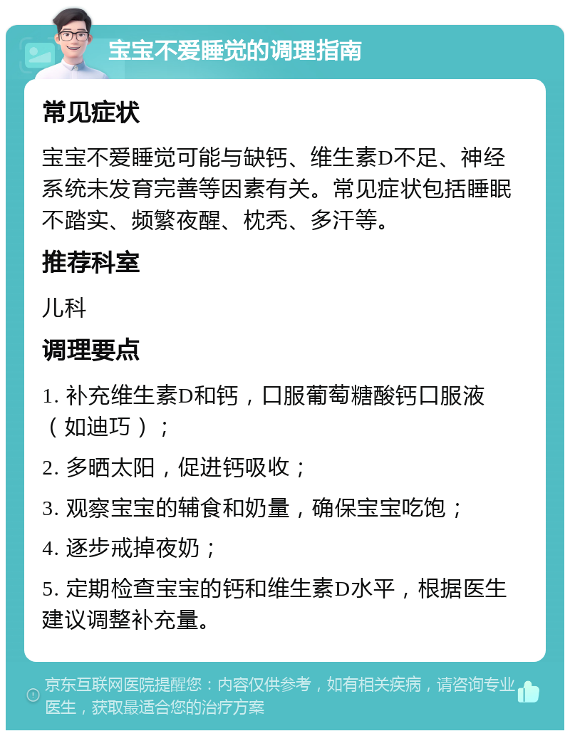 宝宝不爱睡觉的调理指南 常见症状 宝宝不爱睡觉可能与缺钙、维生素D不足、神经系统未发育完善等因素有关。常见症状包括睡眠不踏实、频繁夜醒、枕秃、多汗等。 推荐科室 儿科 调理要点 1. 补充维生素D和钙，口服葡萄糖酸钙口服液（如迪巧）； 2. 多晒太阳，促进钙吸收； 3. 观察宝宝的辅食和奶量，确保宝宝吃饱； 4. 逐步戒掉夜奶； 5. 定期检查宝宝的钙和维生素D水平，根据医生建议调整补充量。