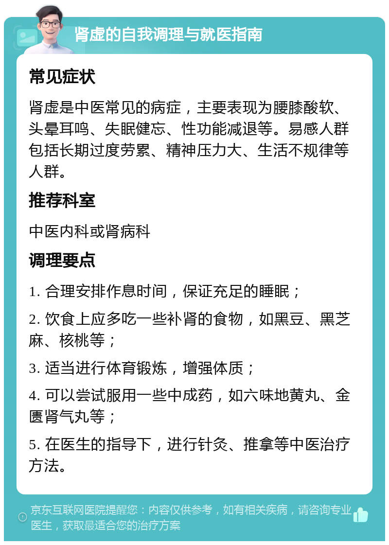 肾虚的自我调理与就医指南 常见症状 肾虚是中医常见的病症，主要表现为腰膝酸软、头晕耳鸣、失眠健忘、性功能减退等。易感人群包括长期过度劳累、精神压力大、生活不规律等人群。 推荐科室 中医内科或肾病科 调理要点 1. 合理安排作息时间，保证充足的睡眠； 2. 饮食上应多吃一些补肾的食物，如黑豆、黑芝麻、核桃等； 3. 适当进行体育锻炼，增强体质； 4. 可以尝试服用一些中成药，如六味地黄丸、金匮肾气丸等； 5. 在医生的指导下，进行针灸、推拿等中医治疗方法。