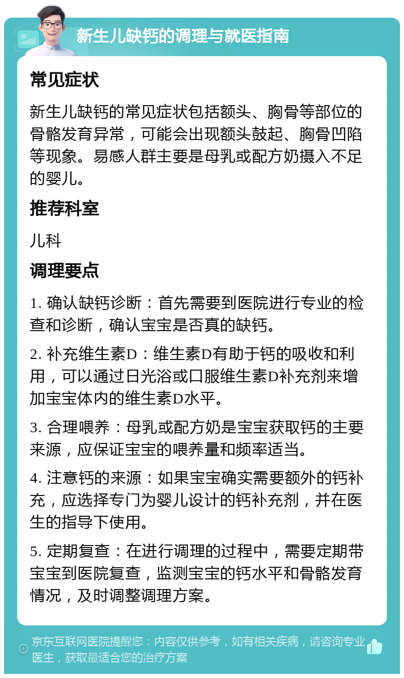 新生儿缺钙的调理与就医指南 常见症状 新生儿缺钙的常见症状包括额头、胸骨等部位的骨骼发育异常，可能会出现额头鼓起、胸骨凹陷等现象。易感人群主要是母乳或配方奶摄入不足的婴儿。 推荐科室 儿科 调理要点 1. 确认缺钙诊断：首先需要到医院进行专业的检查和诊断，确认宝宝是否真的缺钙。 2. 补充维生素D：维生素D有助于钙的吸收和利用，可以通过日光浴或口服维生素D补充剂来增加宝宝体内的维生素D水平。 3. 合理喂养：母乳或配方奶是宝宝获取钙的主要来源，应保证宝宝的喂养量和频率适当。 4. 注意钙的来源：如果宝宝确实需要额外的钙补充，应选择专门为婴儿设计的钙补充剂，并在医生的指导下使用。 5. 定期复查：在进行调理的过程中，需要定期带宝宝到医院复查，监测宝宝的钙水平和骨骼发育情况，及时调整调理方案。