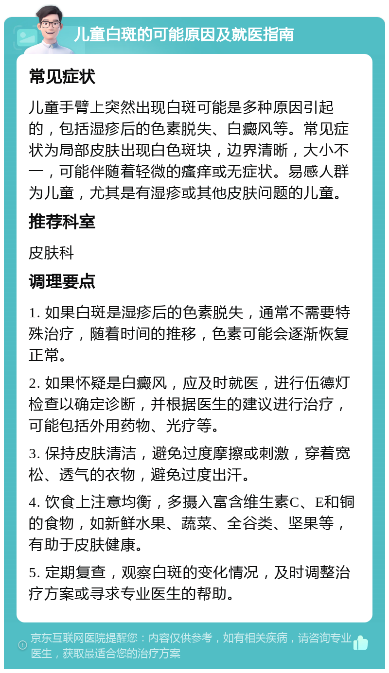 儿童白斑的可能原因及就医指南 常见症状 儿童手臂上突然出现白斑可能是多种原因引起的，包括湿疹后的色素脱失、白癜风等。常见症状为局部皮肤出现白色斑块，边界清晰，大小不一，可能伴随着轻微的瘙痒或无症状。易感人群为儿童，尤其是有湿疹或其他皮肤问题的儿童。 推荐科室 皮肤科 调理要点 1. 如果白斑是湿疹后的色素脱失，通常不需要特殊治疗，随着时间的推移，色素可能会逐渐恢复正常。 2. 如果怀疑是白癜风，应及时就医，进行伍德灯检查以确定诊断，并根据医生的建议进行治疗，可能包括外用药物、光疗等。 3. 保持皮肤清洁，避免过度摩擦或刺激，穿着宽松、透气的衣物，避免过度出汗。 4. 饮食上注意均衡，多摄入富含维生素C、E和铜的食物，如新鲜水果、蔬菜、全谷类、坚果等，有助于皮肤健康。 5. 定期复查，观察白斑的变化情况，及时调整治疗方案或寻求专业医生的帮助。