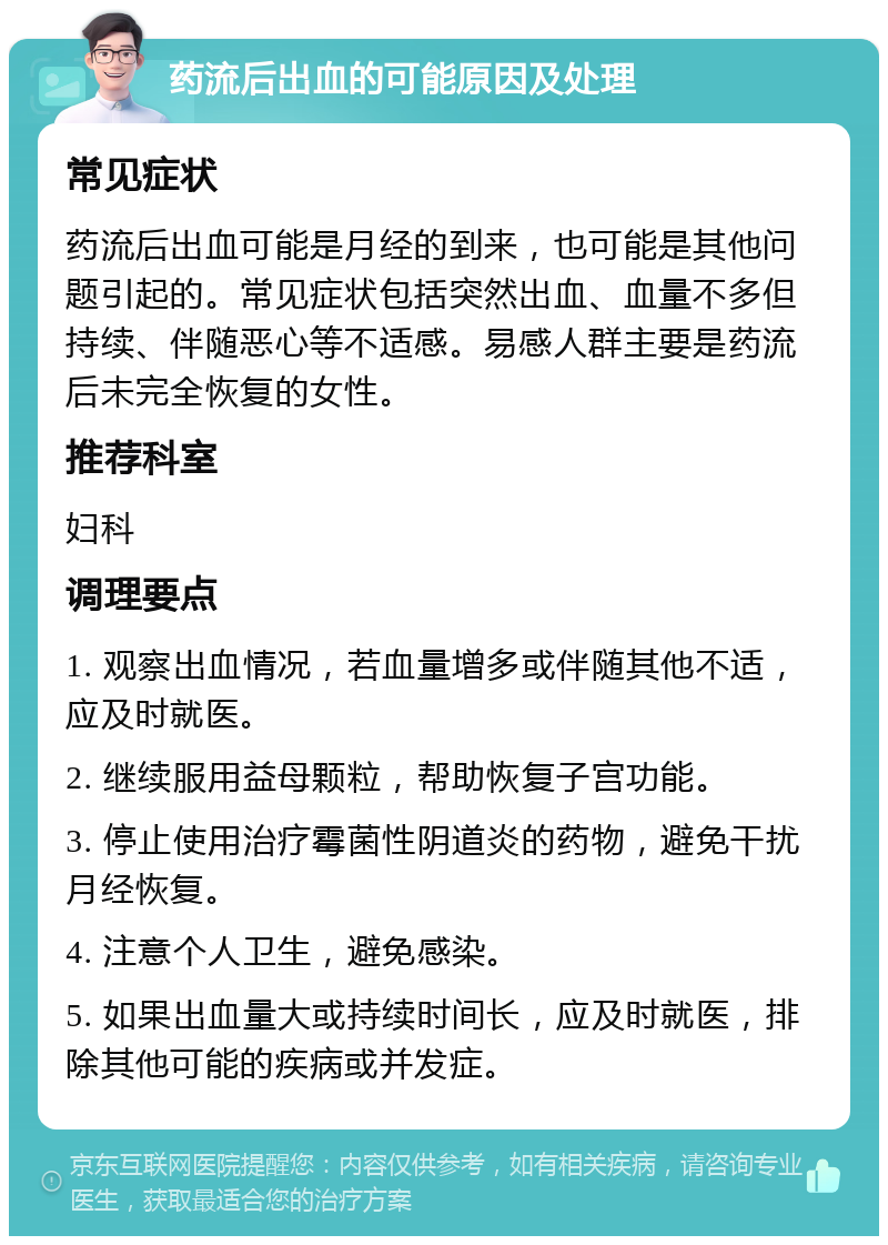 药流后出血的可能原因及处理 常见症状 药流后出血可能是月经的到来，也可能是其他问题引起的。常见症状包括突然出血、血量不多但持续、伴随恶心等不适感。易感人群主要是药流后未完全恢复的女性。 推荐科室 妇科 调理要点 1. 观察出血情况，若血量增多或伴随其他不适，应及时就医。 2. 继续服用益母颗粒，帮助恢复子宫功能。 3. 停止使用治疗霉菌性阴道炎的药物，避免干扰月经恢复。 4. 注意个人卫生，避免感染。 5. 如果出血量大或持续时间长，应及时就医，排除其他可能的疾病或并发症。